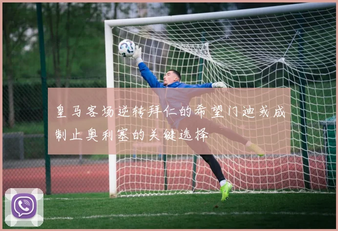 皇马客场逆转拜仁的希望门迪或成制止奥利塞的关键选择