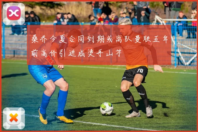 桑乔今夏合同到期或离队曼联五年前高价引进成烫手山芋