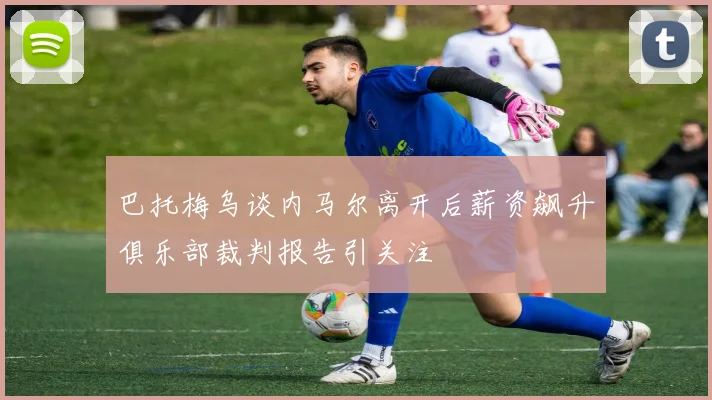 巴托梅乌谈内马尔离开后薪资飙升俱乐部裁判报告引关注