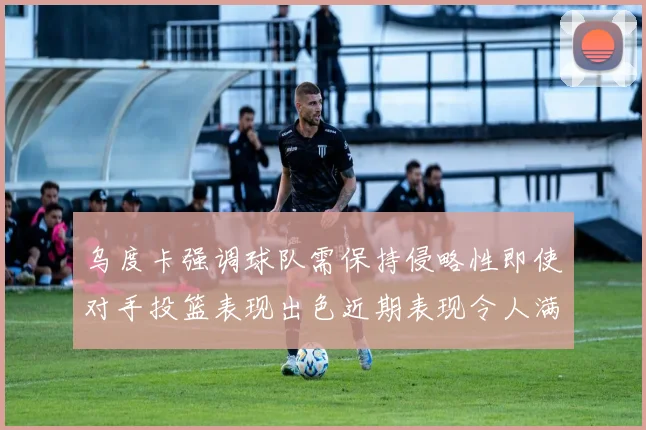 乌度卡强调球队需保持侵略性即使对手投篮表现出色近期表现令人满意