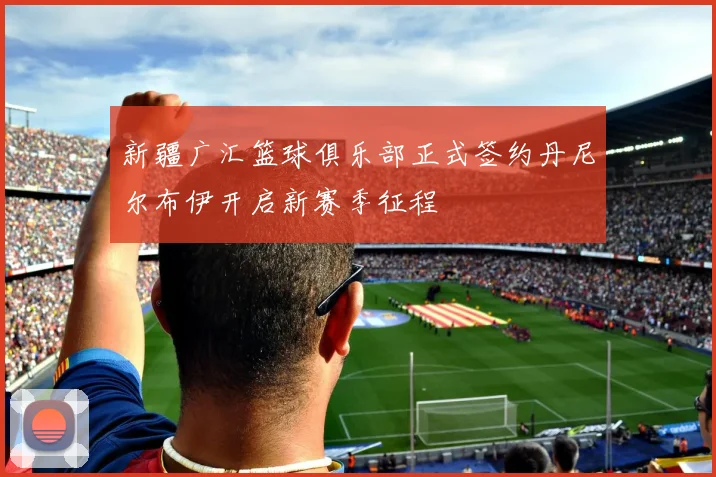 新疆广汇篮球俱乐部正式签约丹尼尔布伊开启新赛季征程