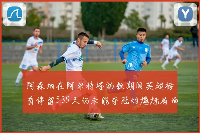 阿森纳在阿尔特塔执教期间英超榜首停留539天仍未能夺冠的尴尬局面