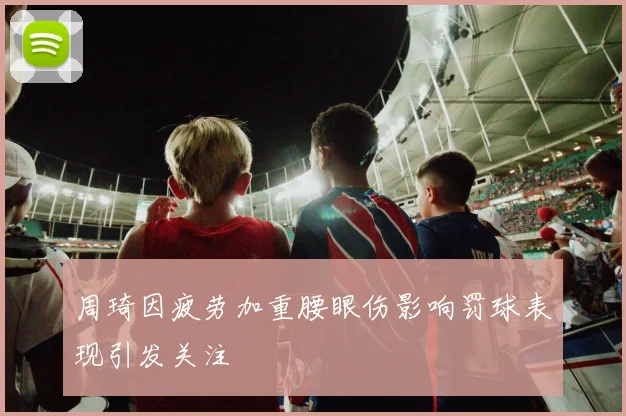 周琦因疲劳加重腰眼伤影响罚球表现引发关注