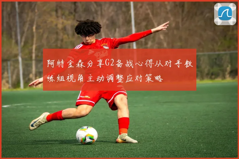 阿特金森分享G2备战心得从对手教练组视角主动调整应对策略