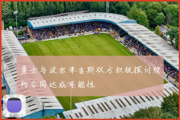 勇士与波尔津吉斯双方积极探讨续约合同达成可能性