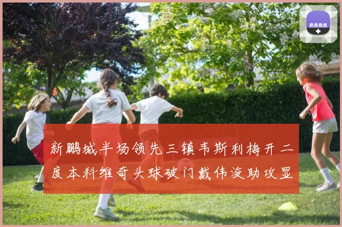 新鹏城半场领先三镇韦斯利梅开二度本科维奇头球破门戴伟浚助攻显神威
