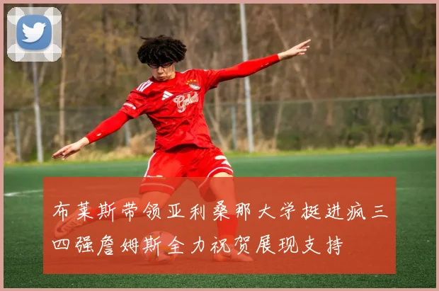 布莱斯带领亚利桑那大学挺进疯三四强詹姆斯全力祝贺展现支持