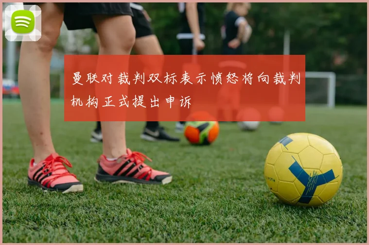 曼联对裁判双标表示愤怒将向裁判机构正式提出申诉