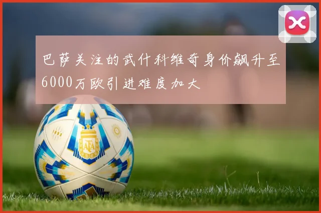 巴萨关注的武什科维奇身价飙升至6000万欧引进难度加大