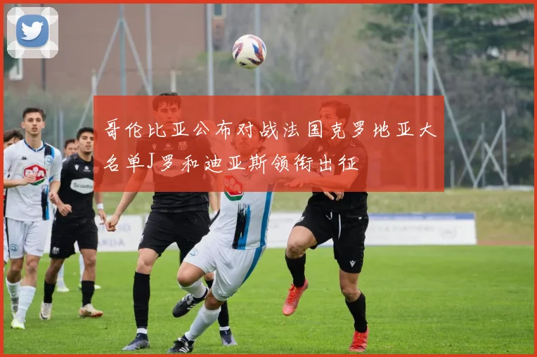 哥伦比亚公布对战法国克罗地亚大名单J罗和迪亚斯领衔出征