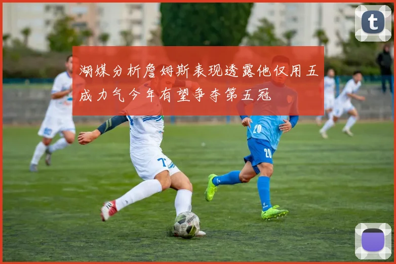 湖媒分析詹姆斯表现透露他仅用五成力气今年有望争夺第五冠