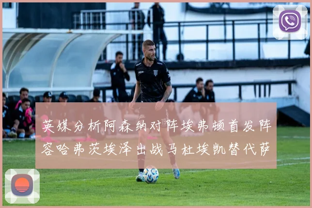 英媒分析阿森纳对阵埃弗顿首发阵容哈弗茨埃泽出战马杜埃凯替代萨卡