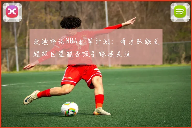 麦迪评论NBA扩军计划：奇才队缺乏超级巨星能否吸引球迷关注