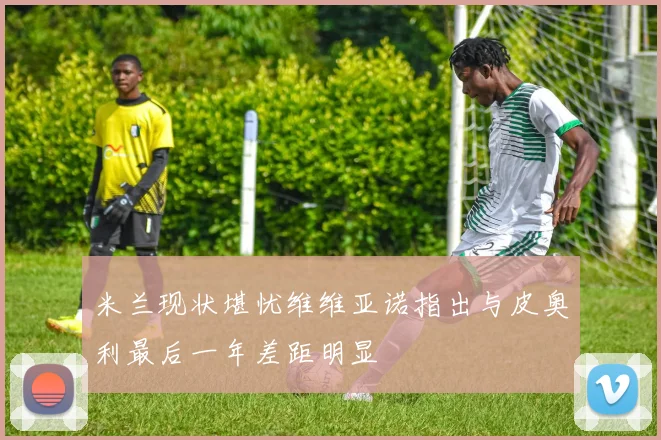 米兰现状堪忧维维亚诺指出与皮奥利最后一年差距明显