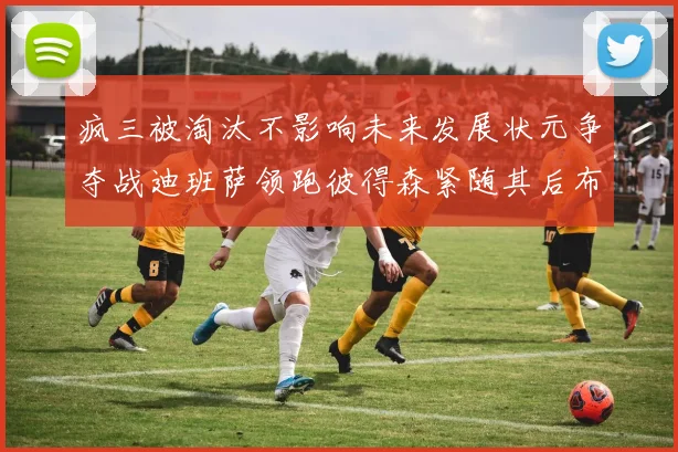 疯三被淘汰不影响未来发展状元争夺战迪班萨领跑彼得森紧随其后布泽尔希望渺茫