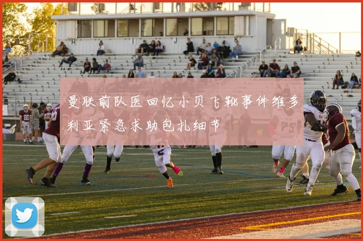 曼联前队医回忆小贝飞靴事件维多利亚紧急求助包扎细节