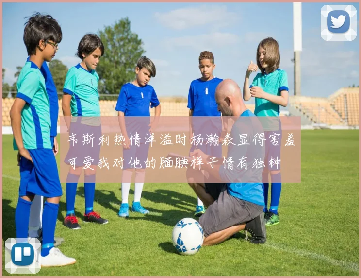 韦斯利热情洋溢时杨瀚森显得害羞可爱我对他的腼腆样子情有独钟