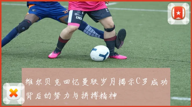 维尔贝克回忆曼联岁月揭示C罗成功背后的努力与拼搏精神
