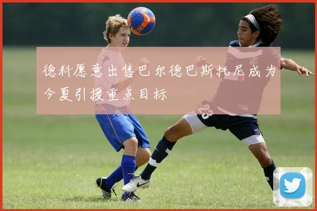 德科愿意出售巴尔德巴斯托尼成为今夏引援重点目标