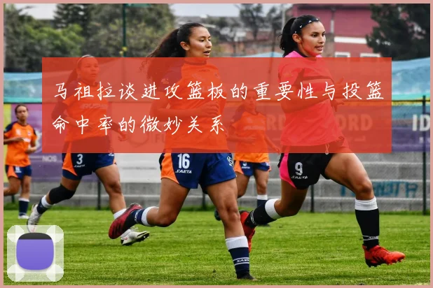马祖拉谈进攻篮板的重要性与投篮命中率的微妙关系