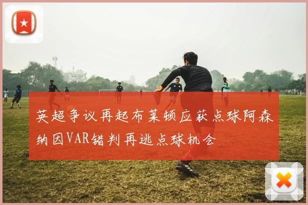 英超争议再起布莱顿应获点球阿森纳因VAR错判再逃点球机会