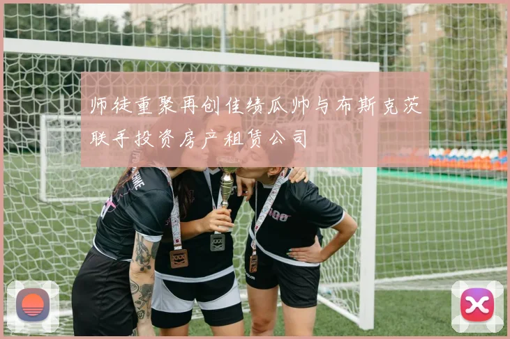 师徒重聚再创佳绩瓜帅与布斯克茨联手投资房产租赁公司