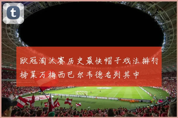 欧冠淘汰赛历史最快帽子戏法排行榜莱万梅西巴尔韦德名列其中
