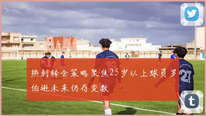 热刺转会策略聚焦25岁以上球员罗伯逊未来仍存变数